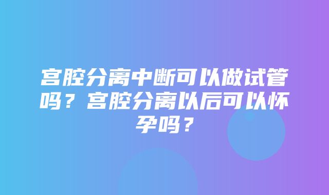 宫腔分离中断可以做试管吗？宫腔分离以后可以怀孕吗？