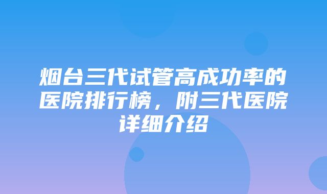 烟台三代试管高成功率的医院排行榜，附三代医院详细介绍