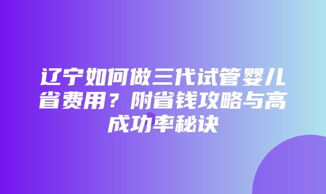 辽宁如何做三代试管婴儿省费用？附省钱攻略与高成功率秘诀