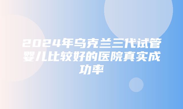 2024年乌克兰三代试管婴儿比较好的医院真实成功率