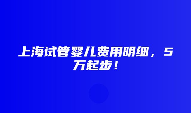 上海试管婴儿费用明细，5万起步！