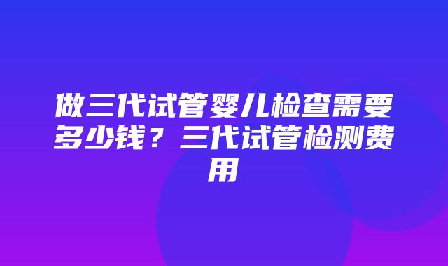 做三代试管婴儿检查需要多少钱？三代试管检测费用