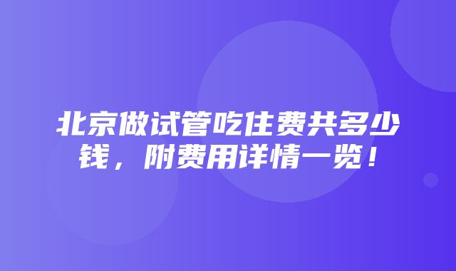 北京做试管吃住费共多少钱，附费用详情一览！