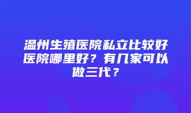 温州生殖医院私立比较好医院哪里好？有几家可以做三代？