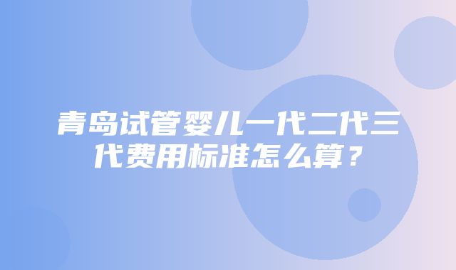 青岛试管婴儿一代二代三代费用标准怎么算？