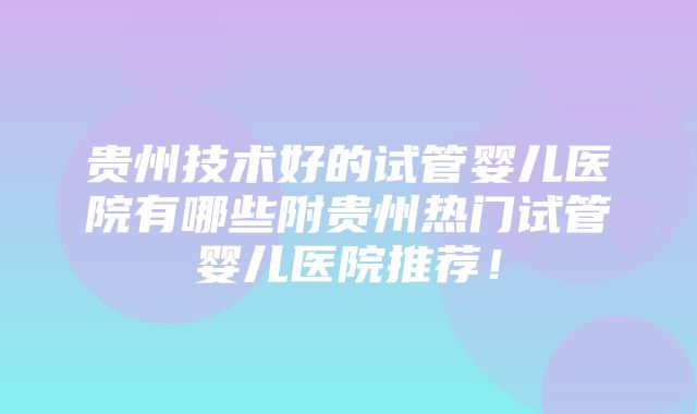 贵州技术好的试管婴儿医院有哪些附贵州热门试管婴儿医院推荐！