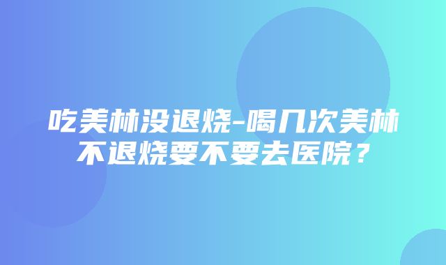 吃美林没退烧-喝几次美林不退烧要不要去医院？