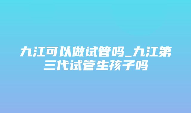 九江可以做试管吗_九江第三代试管生孩子吗