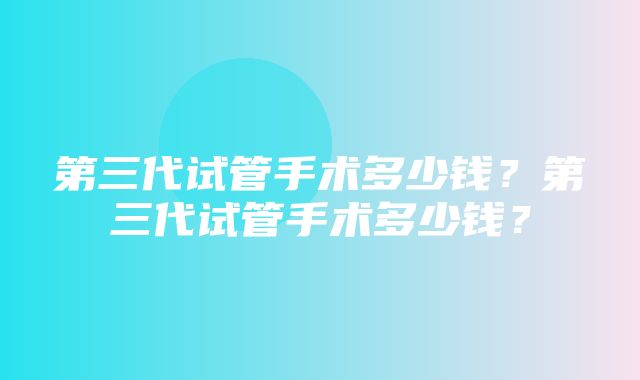 第三代试管手术多少钱？第三代试管手术多少钱？