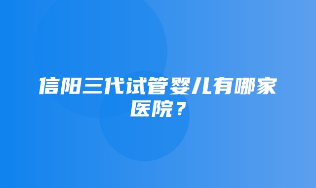 信阳三代试管婴儿有哪家医院？