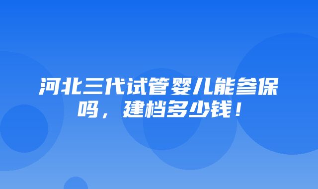 河北三代试管婴儿能参保吗，建档多少钱！