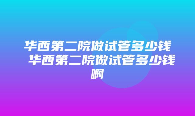 华西第二院做试管多少钱 华西第二院做试管多少钱啊