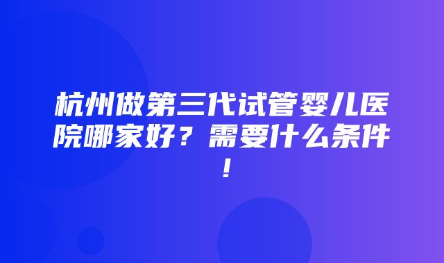 杭州做第三代试管婴儿医院哪家好？需要什么条件！