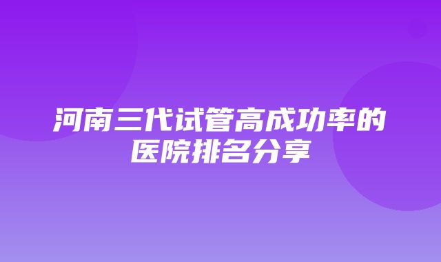 河南三代试管高成功率的医院排名分享