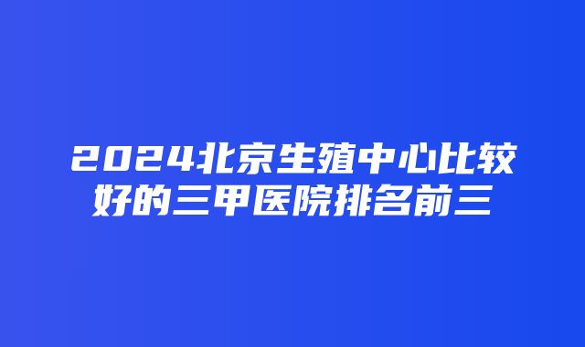 2024北京生殖中心比较好的三甲医院排名前三