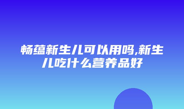 畅蕴新生儿可以用吗,新生儿吃什么营养品好