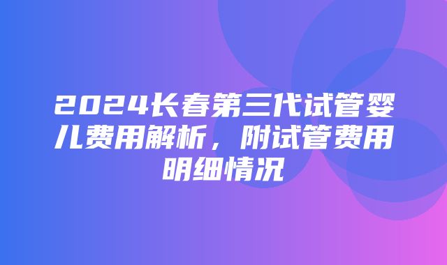 2024长春第三代试管婴儿费用解析，附试管费用明细情况