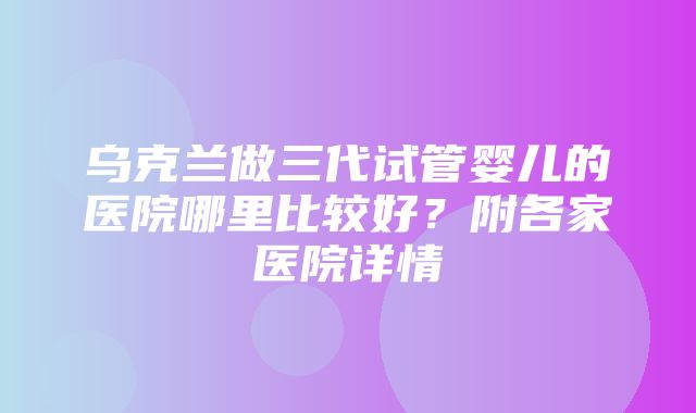 乌克兰做三代试管婴儿的医院哪里比较好？附各家医院详情