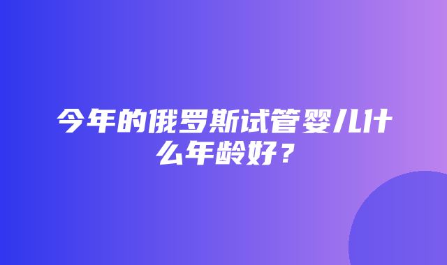 今年的俄罗斯试管婴儿什么年龄好？