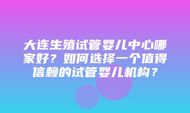 大连生殖试管婴儿中心哪家好？如何选择一个值得信赖的试管婴儿机构？