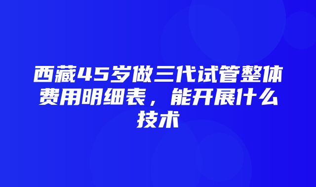 西藏45岁做三代试管整体费用明细表，能开展什么技术