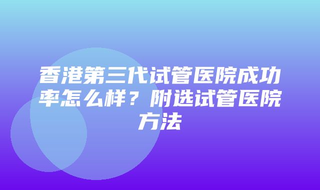 香港第三代试管医院成功率怎么样？附选试管医院方法