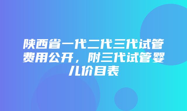 陕西省一代二代三代试管费用公开，附三代试管婴儿价目表