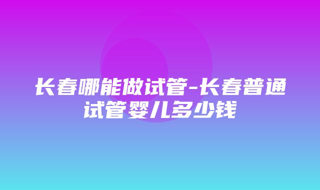 长春哪能做试管-长春普通试管婴儿多少钱