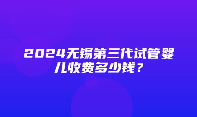 2024无锡第三代试管婴儿收费多少钱？