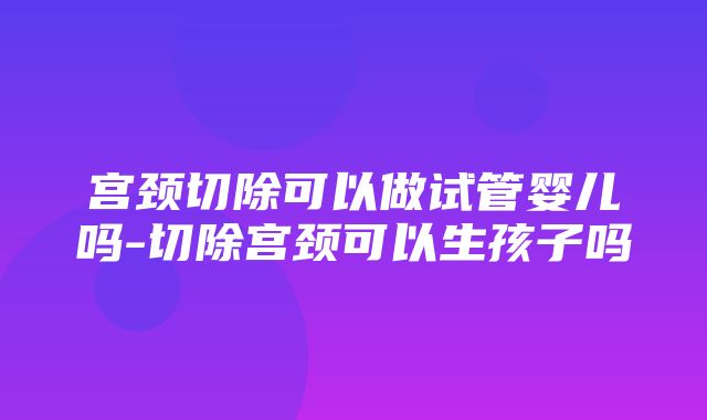 宫颈切除可以做试管婴儿吗-切除宫颈可以生孩子吗