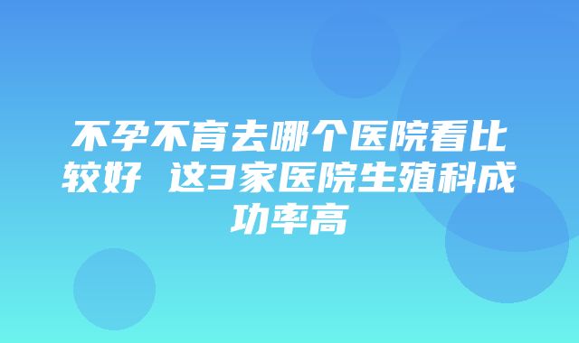 不孕不育去哪个医院看比较好 这3家医院生殖科成功率高