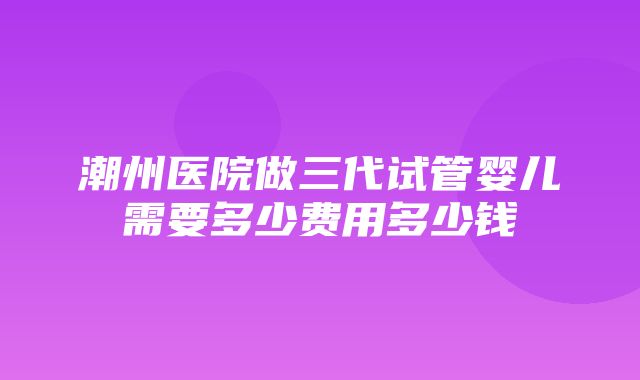 潮州医院做三代试管婴儿需要多少费用多少钱