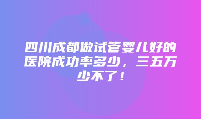 四川成都做试管婴儿好的医院成功率多少，三五万少不了！