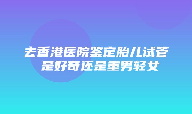 去香港医院鉴定胎儿试管 是好奇还是重男轻女