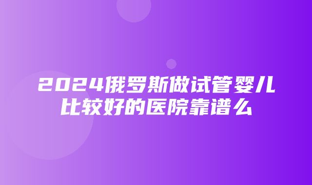 2024俄罗斯做试管婴儿比较好的医院靠谱么