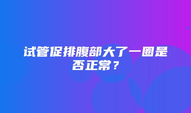 试管促排腹部大了一圈是否正常？