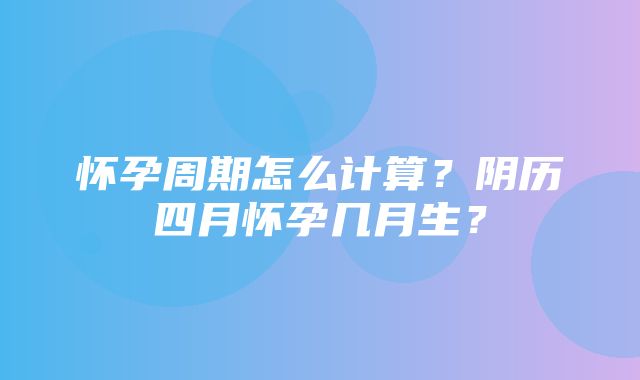 怀孕周期怎么计算？阴历四月怀孕几月生？