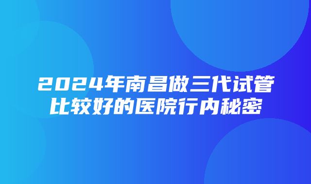 2024年南昌做三代试管比较好的医院行内秘密