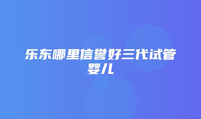 乐东哪里信誉好三代试管婴儿