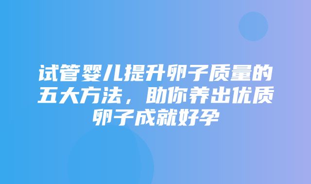 试管婴儿提升卵子质量的五大方法，助你养出优质卵子成就好孕