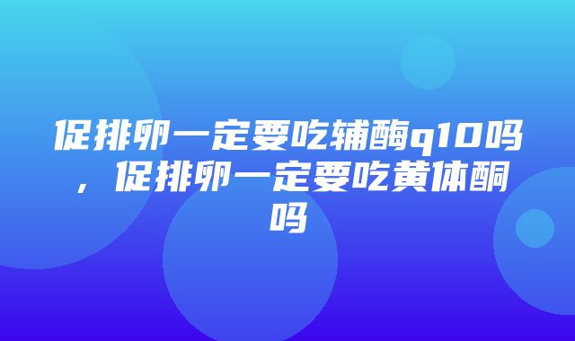 促排卵一定要吃辅酶q10吗，促排卵一定要吃黄体酮吗