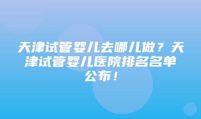 天津试管婴儿去哪儿做？天津试管婴儿医院排名名单公布！