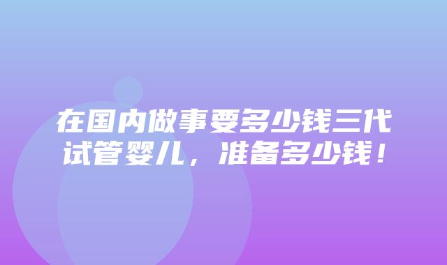 在国内做事要多少钱三代试管婴儿，准备多少钱！