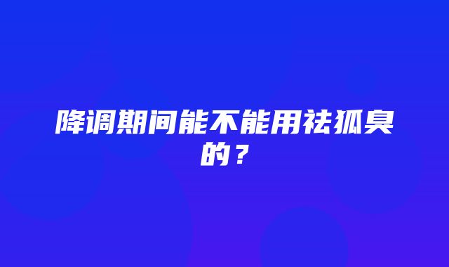 降调期间能不能用祛狐臭的？