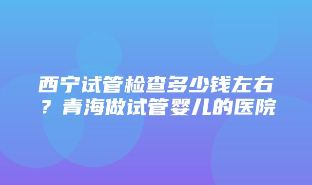 西宁试管检查多少钱左右？青海做试管婴儿的医院