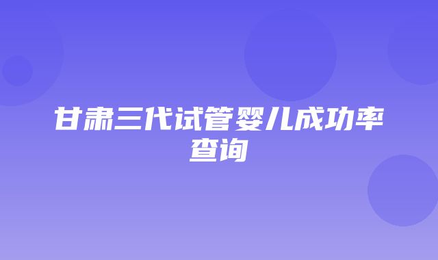 甘肃三代试管婴儿成功率查询