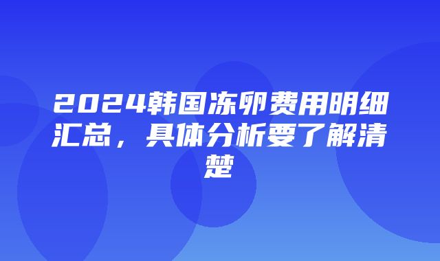 2024韩国冻卵费用明细汇总，具体分析要了解清楚