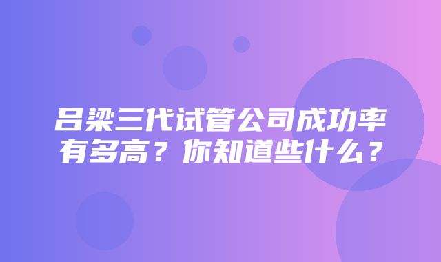 吕梁三代试管公司成功率有多高？你知道些什么？