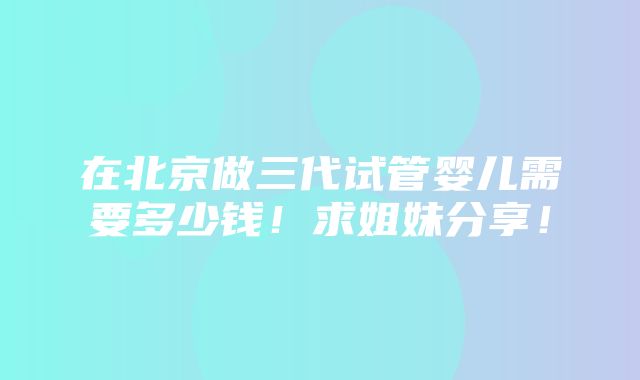 在北京做三代试管婴儿需要多少钱！求姐妹分享！