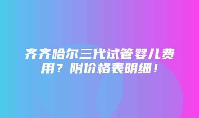 齐齐哈尔三代试管婴儿费用？附价格表明细！